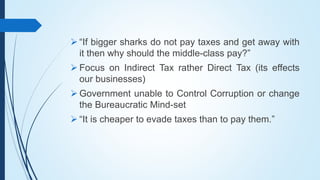  “If bigger sharks do not pay taxes and get away with
it then why should the middle-class pay?”
 Focus on Indirect Tax rather Direct Tax (its effects
our businesses)
 Government unable to Control Corruption or change
the Bureaucratic Mind-set
 “It is cheaper to evade taxes than to pay them.”
 
