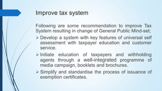 Improve tax system
Following are some recommendation to improve Tax
System resulting in change of General Public Mind-set;
 Develop a system with key features of universal self
assessment with taxpayer education and customer
service.
 Initiate education of taxpayers and withholding
agents through a well-integrated programme of
media campaign, booklets and brochures.
 Simplify and standardise the process of issuance of
exemption certificates.
 