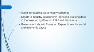  Avoid introducing tax amnesty schemes
 Create a healthy relationship between stakeholders
in the taxation system viz: FBR and taxpayers
 Government should Focus on Expenditures for social
and economic cause
 