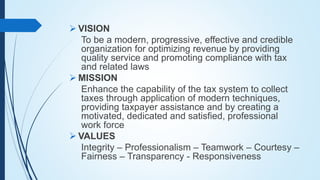  VISION
To be a modern, progressive, effective and credible
organization for optimizing revenue by providing
quality service and promoting compliance with tax
and related laws
 MISSION
Enhance the capability of the tax system to collect
taxes through application of modern techniques,
providing taxpayer assistance and by creating a
motivated, dedicated and satisfied, professional
work force
 VALUES
Integrity – Professionalism – Teamwork – Courtesy –
Fairness – Transparency - Responsiveness
 