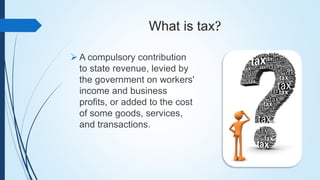 What is tax?
 A compulsory contribution
to state revenue, levied by
the government on workers'
income and business
profits, or added to the cost
of some goods, services,
and transactions.
 