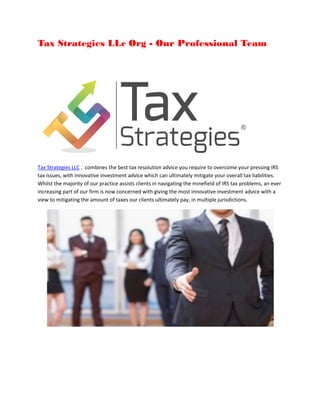 Tax Strategies LLc Org - Our Professional Team
Tax Strategies LLC . combines the best tax resolution advice you require to overcome your pressing IRS
tax issues, with innovative investment advice which can ultimately mitigate your overall tax liabilities.
Whilst the majority of our practice assists clients in navigating the minefield of IRS tax problems, an ever
increasing part of our firm is now concerned with giving the most innovative investment advice with a
view to mitigating the amount of taxes our clients ultimately pay, in multiple jurisdictions.
 