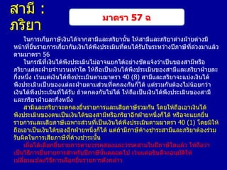 สามี :
ภริยา

มาตรา 57 ฉ

ในการเก็บภาษีเงินได้จากสามีและภริยานั้น ให้สามีและภริยาต่างฝ่ายต่างมี
หน้าที่ยื่นรายการเกี่ยวกับเงินได้พึงประเมินที่ตนได้รับในระหว่างปีภาษีที่ล่วงมาแล้ว
ตามมาตรา 56
ในกรณีที่เงินได้พึงประเมินไม่อาจแยกได้อย่างชัดแจ้งว่าเป็นของสามีหรือ
ภริยาแต่ละฝ่ายจานวนเท่าใด ให้ถือเป็นเงินได้พึงประเมินของสามีและภริยาฝ่ายละ
กึ่งหนึ่ง เว้นแต่เงินได้พึงประเมินตามมาตรา 40 (8) สามีและภริยาจะแบ่งเงินได้
พึงประเมินเป็นของแต่ละฝ่ายตามส่วนที่ตกลงกันก็ได้ แต่รวมกันต้องไม่น้อยกว่า
เงินได้พึงประเมินที่ได้รับ ถ้าตกลงกันไม่ได้ ให้ถือเป็นเงินได้พึงประเมินของสามี
และภริยาฝ่ายละกึ่งหนึ่ง
สามีและภริยาจะตกลงยื่นรายการและเสียภาษีรวมกัน โดยให้ถือเอาเงินได้
พึงประเมินของตนเป็นเงินได้ของสามีหรือภริยาอีกฝ่ายหนึ่งก็ได้ หรือจะแยกยื่น
รายการและเสียภาษีเฉพาะส่วนที่เป็นเงินได้พึงประเมินตามมาตรา 40 (1) โดยมิให้
ถือเอาเป็นเงินได้ของอีกฝ่ายหนึ่งก็ได้ แต่ถ้ามีภาษีค้างชาระสามีและภริยาต้องร่วม
รับผิดในการเสียภาษีที่คางชาระนั้น
้
เมื่อได้เลือกยื่นรายการตามวรรคสองและวรรคสามในปีภาษีใดแล้ว ให้ถือว่า
เป็นวิธีการยื่นรายการสาหรับปีภาษีนั้นตลอดไป เว้นแต่อธิบดีจะอนุมัติให้
เปลี่ยนแปลงวิธีการเลือกยื่นรายการดังกล่าว

 