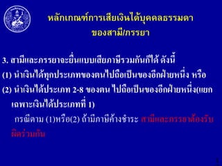 หลักเกณฑ์การเสียเงินได้บุคคลธรรมดา
ของสามี/ภรรยา
3. สำมีและภรรยำจะยื่นแบบเสียภำษีรวมกันก็ได้ ดังนี้
(1) นำเงินได้ทุกประเภทของตนไปถือเป็นของอีกฝ่ำยหนึ่ง หรือ
(2) นำเงินได้ประเภท 2-8 ของตน ไปถือเป็นของอีกฝ่ำยหนึ่ง(แยก
เฉพำะเงินได้ประเภทที่ 1)
กรณีตาม (1)หรือ(2) ถ้ามีภาษีค้างชาระ สามีและภรรยาต้องรับ
ผิดร่วมกัน
1

 
