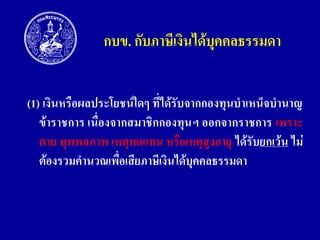 กบข. กับภำษีเงินได้บุคคลธรรมดำ
(1) เงินหรือผลประโยชน์ใดๆ ที่ได้รับจำกกองทุนบำเหน็จบำนำญ
ข้ำรำชกำร เนื่องจำกสมำชิกกองทุนฯ ออกจำกรำชกำร เพรำะ
ตำย ทุพพลภำพ เหตุทดแทน หรือเหตุสูงอำยุ ได้รับยกเว้น ไม่
ต้องรวมคำนวณเพื่อเสียภำษีเงินได้บุคคลธรรมดำ

 