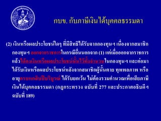 กบข. กับภาษีเงินได้บุคคลธรรมดา
(2) เงินหรือผลประโยชน์ใดๆ ที่มีสิทธิได้รับจำกกองทุนฯ เนื่องจำกสมำชิก
กองทุนฯ ออกจำกรำชกำรในกรณีอื่นนอกจำก (1) แต่เมื่อออกจำกรำชกำร
แล้วได้คงเงินหรือผลประโยชน์นั้นไว้ทั้งจำนวนในกองทุนฯ และต่อมำ
ได้รับเงินหรือผลประโยชน์หลังจำกสมำชิกผู้นั้นตำย ทุพพลภำพ หรือ
อำยุครบหกสิบปีบริบูรณ์ ได้รับยกเว้น ไม่ต้องรวมคำนวณเพื่อเสียภำษี
เงินได้บุคคลธรรมดำ (กฎกระทรวง ฉบับที่ 277 และประกำศอธิบดีฯ
ฉบับที่ 189)

 