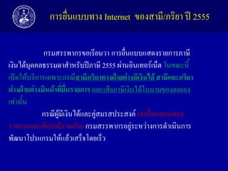 การยื่นแบบทาง Internet ของสามี/ภริยา ปี 2555
กรมสรรพากรขอเรียนวา การยื่นแบบแสดงรายการภาษี
เงินได้บุคคลธรรมดาสาหรับปีภาษี 2555 ผ่านอินเทอร์เน็ต ในขณะนี้
เปิดให้บริการเฉพาะกรณีสำมีภริยำตำงฝ่ำยต่ำงมีเงินได้ สำมีและภริยำ
ต่ำงฝ่ำยต่ำงมีหน้ำที่ยื่นรำยกำร และเสียภาษีเงินได้ในนามของตนเอง
เท่านั้น
กรณีผู้มีเงินได้และคู่สมรสประสงค์ (จะยื่นแบบแสดง
รายการและเสียภาษีรวมกัน) กรมสรรพากรอยู่ระหว่างการดาเนินการ
พัฒนาโปรแกรมให้แล้วเสร็จโดยเร็ว

 