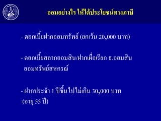 ออมอย่ำงไร ให้ได้ประโยชน์ทำงภำษี

- ดอกเบี้ยฝากออมทรัพย์ (ยกเว้น 20,000 บาท)
- ดอกเบี้ยสลากออมสิน/ฝากเผื่อเรียก ธ.ออมสิน
ออมทรัพย์สหกรณ์
- ฝากประจา 1 ปีขึ้นไปไม่เกิน 30,000 บาท
(อายุ 55 ปี)

 