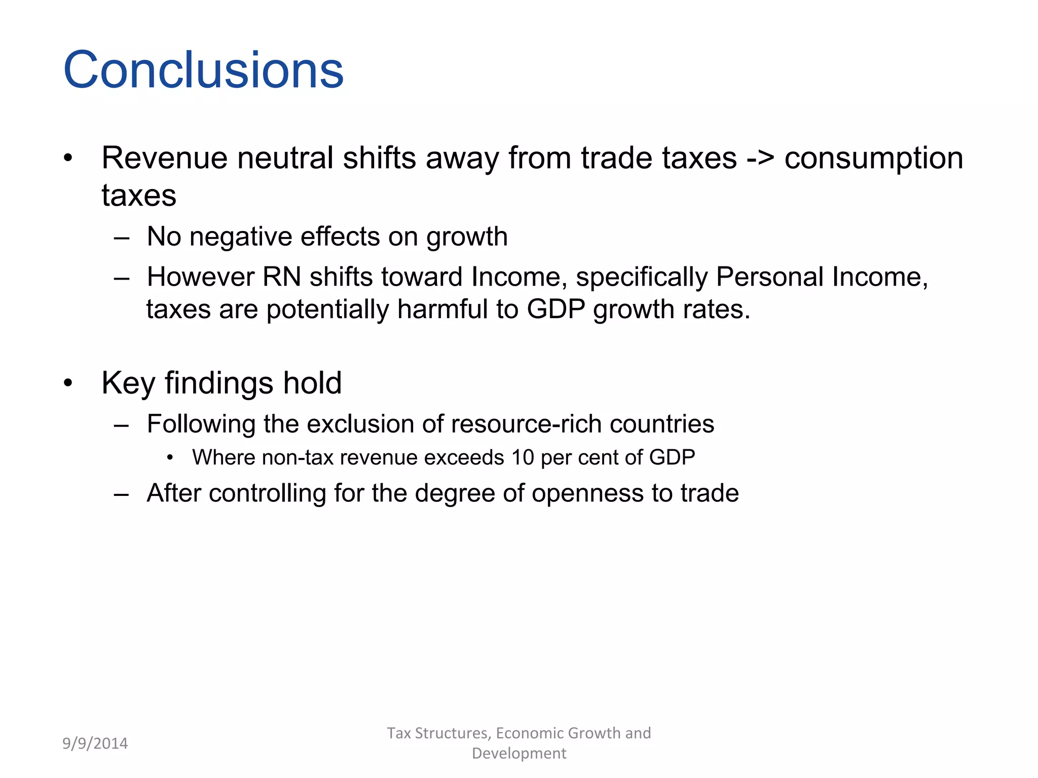 Conclusions 
• Revenue neutral shifts away from trade taxes -> consumption 
taxes 
– No negative effects on growth 
– However RN shifts toward Income, specifically Personal Income, 
taxes are potentially harmful to GDP growth rates. 
• Key findings hold 
– Following the exclusion of resource-rich countries 
• Where non-tax revenue exceeds 10 per cent of GDP 
– After controlling for the degree of openness to trade 
9/9/2014 
Tax 
Structures, 
Economic 
Growth 
and 
Development 
 
