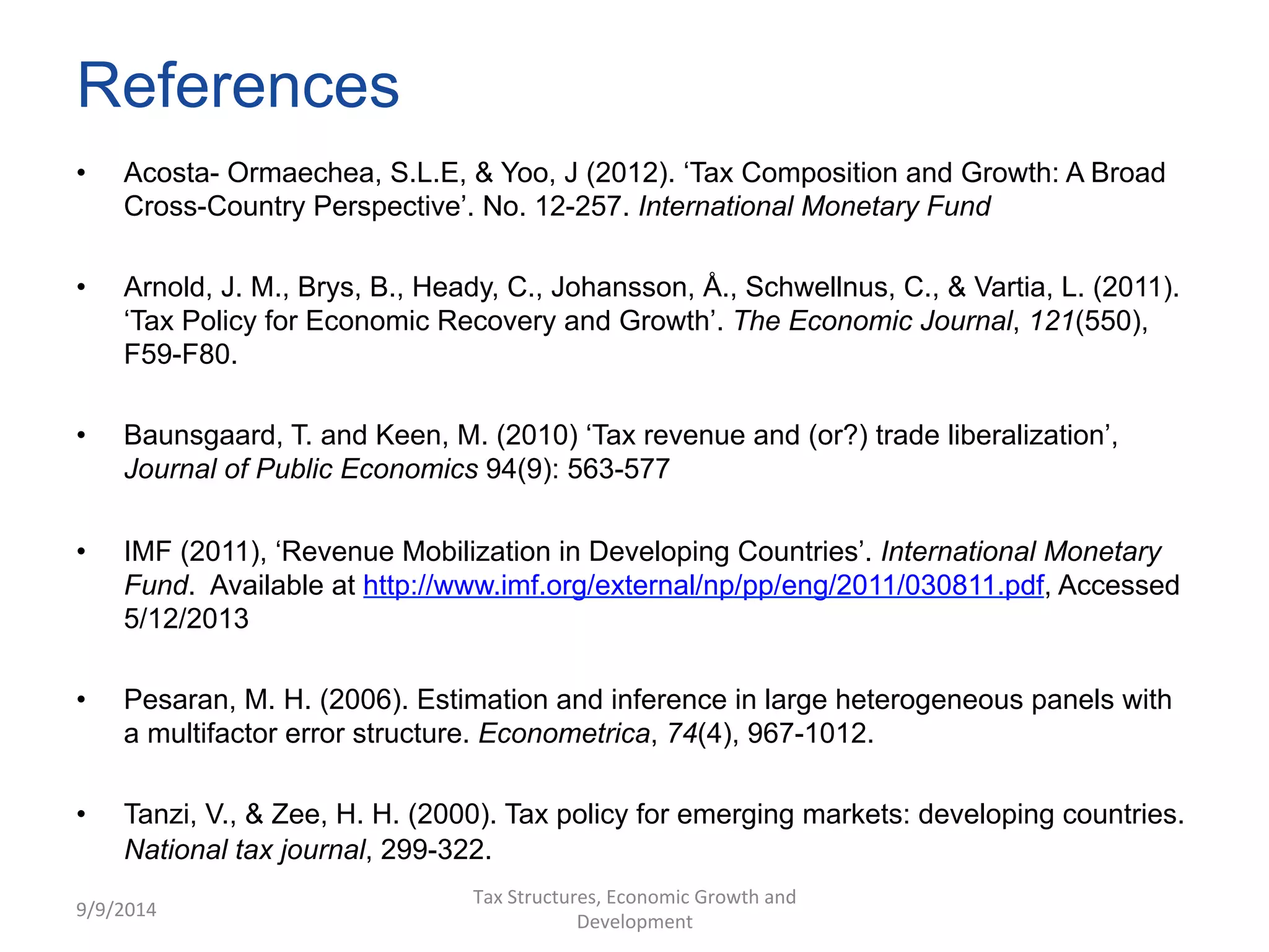 References 
• Acosta- Ormaechea, S.L.E, & Yoo, J (2012). ‘Tax Composition and Growth: A Broad 
Cross-Country Perspective’. No. 12-257. International Monetary Fund 
• Arnold, J. M., Brys, B., Heady, C., Johansson, Å., Schwellnus, C., & Vartia, L. (2011). 
‘Tax Policy for Economic Recovery and Growth’. The Economic Journal, 121(550), 
F59-F80. 
• Baunsgaard, T. and Keen, M. (2010) ‘Tax revenue and (or?) trade liberalization’, 
Journal of Public Economics 94(9): 563-577 
• IMF (2011), ‘Revenue Mobilization in Developing Countries’. International Monetary 
Fund. Available at http://www.imf.org/external/np/pp/eng/2011/030811.pdf, Accessed 
5/12/2013 
• Pesaran, M. H. (2006). Estimation and inference in large heterogeneous panels with 
a multifactor error structure. Econometrica, 74(4), 967-1012. 
• Tanzi, V., & Zee, H. H. (2000). Tax policy for emerging markets: developing countries. 
National tax journal, 299-322. 
9/9/2014 
Tax 
Structures, 
Economic 
Growth 
and 
Development 
