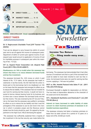 Issue 05           May , 2011
                    DIRECT TAXES …...           1-9


                    INDIRECT TAXES ……. 9 - 13

                    OTHER LAWS ………... 13 -16




                                                                                 SN K
                    IMPORTANT DUE DATES… 16



Website : www.snkca.com Email: newsletter@snkca.com

DIRECT TAXES
Judicial pronouncements                                                          Newsletter
Dl. V. Raghuvanshi Charitable Trust [(197 Taxman 170)
(Delhi)]

Trust can be allowed to carry forward the deficit of current
year and to set off against the income of subsequent years.
Adjustment of deficit of current year against income of sub-
sequent year would amount to application of income of trust
for charitable purposes in subsequent year within the mean-
ing of Sec. 11(1)(a).

CIT vs. Gujarat Power Corporation Ltd. (Gujarat High
Court) (2011-TIOL-219-HC-AHM-IT)

Disallowance u/s 14A is invalid when the assessee has
shown that there is no nexus between borrowed funds                 borrowing. The assessee had demonstrated that it had other
and tax free investment.                                            sources of investment and that no part of the borrowed fund
                                                                    could be stated to have been diverted to earn tax free in-
The assessee borrowed Rs. 3.83 crores on which it paid
                                                                    come. As borrowed funds were not used for earning tax-free
interest of Rs. 17.31 lakhs. As the assessee had made in-
                                                                    income, applying s. 14A was not justified.
vestments in tax-free bonds, the AO held that the entire in-
terest paid on the borrowings had to be disallowed u/s 14A          DCIT vs. M/s. Hewlett Packard India Sales P Ltd . (2011
on the basis that the assessee had arranged its affairs so as       TOIL-224 (ITAT) Bang)
to reduce the tax liability. If the assessee had not invested its   Purchased Goodwill is eligible for depreciation u/s 32(1)(ii).
own fund for earning tax-free income, it would not have re-         The true basis of depreciation allowance is the character of
quired to borrow interest bearing funds for its business and        the asset and not its description.
so there was a nexus between the borrowed funds and the
                                                                    CIT v. Neelakanth Synthetics and Chemicals P. Ltd. [330
tax free income. This was reversed by the CIT (A) and Tribu-
                                                                    ITR 463 (Bom.)]
nal on the basis that the assessee was justified in arranging
its affairs so as to reduce the tax liability and that it was the   Interest on loans borrowed to settle liability of sister
prerogative of the assessee to use its own fund in the man-         concern to retain business premises of assessee is al-
ner in which it considers proper and the Revenue cannot             lowable business expenditure
dictate how the funds should be used. On appeal by the de-
                                                                    The assessee company had taken a business premises on
partment to the High Court, HELD dismissing the appeal:
                                                                    lease from its sister concern for a period of 12 years on a
The assessee has sufficiently explained that a majority of          lease rent of Rs. 20,000 per month.
the investment in the tax-free security was made before the




                                                                                                                              1
 