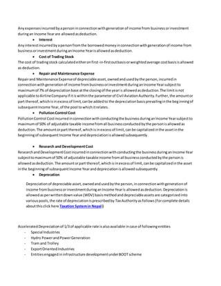 Anyexpensesincurredbyapersoninconnectionwithgenerationof income from businessorinvestment
duringan Income Yearare allowedasdeduction.
 Interest
Anyinterestincurredbyapersonfromthe borrowedmoneyinconnectionwithgenerationof income from
businessorinvestmentduringanIncome Yearisallowedasdeduction.
 Cost of Trading Stock
The cost of tradingstock calculatedeitheronfirst-in-firstoutbasisorweightedaverage costbasisisallowed
as deduction.
 Repair and Maintenance Expense
Repairand Maintenance Expenseof depreciableasset,ownedandusedbythe person,incurredin
connectionwithgenerationof income frombusinessorinvestmentduringanIncome Yearsubjectto
maximumof 7% of depreciationbase atthe closingof the yearis allowedasdeduction.The limitisnot
applicable toAirlineCompanyif itiswithinthe parameterof Civil AviationAuthority.Further,the amountor
part thereof,whichisinexcessof limit,canbe addedto the depreciationbasisprevailinginthe beginningof
subsequentIncome Year,of the pool towhichitrelates.
 PollutionControl Cost
PollutionControl Costincurredinconnectionwithconductingthe businessduringanIncome Yearsubjectto
maximumof 50% of adjustable taxable incomefromall businessconductedbythe personisallowedas
deduction.The amountorpart thereof,whichisinexcessof limit,canbe capitalizedinthe assetinthe
beginningof subsequentIncome Yearanddepreciationisallowedsubsequently.
 Research and DevelopmentCost
ResearchandDevelopmentCostincurredinconnectionwithconductingthe businessduringanIncome Year
subjecttomaximumof 50% of adjustable taxableincome fromall businessconductedbythe personis
allowedasdeduction.The amountorpart thereof,whichisinexcessof limit,canbe capitalizedinthe asset
inthe beginningof subsequentIncome Yearanddepreciationisallowedsubsequently.
 Deprecation
Depreciationof depreciable asset,ownedandusedbythe person,inconnectionwithgenerationof
income frombusinessorinvestmentduringanIncome Yearis allowedasdeduction.Depreciationis
allowedasperwrittendownvalue (WDV) basismethodanddepreciableassetsare categorizedinto
variouspools,the rate of depreciationisprescribedby Tax Authorityasfollows(Forcomplete details
aboutthisclick here Taxation Systemin Nepal )
AcceleratedDepreciationof 1/3 of applicable rate isalsoavailable incase of followingentities
- Special Industries
- Hydro PowerandPowerGeneration
- Tram and Trolley
- ExportOrientedIndustries
- Entitiesengagedininfrastructure developmentunderBOOTscheme
 