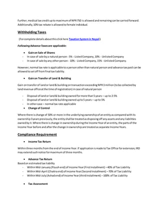 Further,medical tax creditupto maximumof NPR750 is allowedandremainingcanbe carriedforward.
Additionally,10%tax rebate isallowedtofemale individual.
Withholding Taxes
(Forcomplete detailsaboutthisclickhere TaxationSystemin Nepal )
FollowingAdvanceTaxesare applicable:
 Gainon Sale of Shares
- In case of sale bya natural person - 5% - ListedCompany,10% - UnlistedCompany
- In case of sale byany otherperson - 10% - ListedCompany,15% - UnlistedCompany.
However,normal tax rate isapplicable toa personotherthannatural personand advance tax paid can be
allowedtosetoff fromfinal tax liability.
 Gainon Transfer of Land & Building
Gain ontransferof landor land& buildingontransactionexceedingNPR3 million(tobe collectedby
landrevenue officeatthe time of registration) incase of natural person
- Disposal of land or land& buildingownedformore than5 years – up to 2.5%
- Disposal of landor land& buildingownedupto5 years – up to 5%
- In othercase – normal tax rate applicable
 Change of Control
Where there ischange of 50% or more inthe underlyingownershipof anentityascomparedwithits
ownership3yearspreviously,the entityshallbe treatedasdisposingoff anyassetsandany liabilities
ownedbyit.Where there ischange in ownershipduringthe Income Yearof anentity,the partsof the
Income Year before andafterthe change inownershipare treatedasseparate Income Years.
Compliance Requirement
 Income Tax Return
Withinthree monthsfromthe endof Income Year.If applicationismade toTax Office forextension,IRD
may extendsuchnotice formaximumof three months.
 Advance Tax Return
Basedon estimatedtax liability
- WithinMid-January(Poushend) of Income Year(FirstInstallment) –40% of Tax Liability
- WithinMid-April (Chaitraend) of Income Year(SecondInstallment) –70% of Tax Liability
- WithinMid-July(Ashadend) of Income Year(thirdInstallment) –100% of Tax Liability
 Tax Assessment
 
