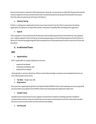 AssessmentsystemisbasedonSelf-Assessment.However,anassessmentunderSelf-Assessmentscheme
may be subjecttoreviewandamendmentbyTax Authoritywhichcanbe performedwithinfouryears
fromthe date of submissionof Income Tax Return.
 Advance Ruling
If there is ambiguityinapplicationof anyissue asperIncome Tax Act,there isprovisionof making
applicationforadvance rulingtoIRD andthe instructionissuedbyIRDisbindingtothe applicant.
 Appeal
If the taxpayerisnotsatisfiedwith the decisionof amendedassessmentbyTax Authority,the taxpayer
has a rightto applyfor administrative review bydepositingone thirdof disputedamountandfurtherto
Revenue Tribunal bydepositinghalf of principalportionof disputedamountandfull portionof finesand
penalties.
C. In-directedTaxes
VAT
 Applicability:
VATis applicable onsupplyof goodsorservices;
- suppliedintoNepal,
- importedintoNepal,and
- exportedfromNepal
Some goodsor serviceswhichare of basic necessitiesandagro-productsare exemptedandsome are
zerorated (exportof services)
 Tax Rate - Single rate 13%
 Registration
Everypersonsupplyingthe goodscrossingthresholdof NPR5millionandsupplying servicesorgoods&
servicesbothcrossingthe limitof NPR2 millionare requiredtobe registeredunderVAT.
 Taxable Value
Taxable Value meansthe price the supplierreceivesfromrecipientincludingexpensesrelatedto
transportationandthe amountof profitplusexcise duty,ownershipfeeandothertaxesbutexcludes
discount,commissionorothersimilarcommercial rebates.
 VAT Records
 