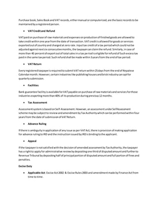 Purchase book,SalesBookandVAT records,eithermanual orcomputerized,are the basicrecordsto be
maintainedby aregisteredperson.
 VAT Creditand Refund
VATpaidon purchase of raw materialsandexpensesonproductionof finishedgoodsare allowedto
take creditwithinone yearfromthe date of transaction.VATcreditisallowedforgoodsorservices
exportedoutof countryand chargedat zero rate.Inputtax creditof a tax periodwhichcouldnotbe
adjustedagainstnextsix consecutivemonths,the taxpayercanclaimthe refund.Similarly,incase of
more than 40 percentof exportoutof total salesina tax periodiseligible forrefundof Suchexcesstax
paidin the same tax period.Suchrefundshall be made within3yearsfrom the endof tax period.
 VAT Return
EveryregisteredtaxpayerisrequiredtosubmitVATreturnwithin25daysfrom the endof Nepalese
Calendarmonth.However,certainindustrieslike publishinghousesandbrickindustrycanoptfor
quarterlysubmission.
 Facilities
Bank guarantee facilityisavailableforVATpayable onpurchase of raw materialsandservicesforthose
industriesexportingmore than40% of itsproductionduringprevious12 months.
 Tax Assessment
AssessmentsystemisbasedonSelf-Assessment.However,anassessmentunderSelfAssessment
scheme maybe subjectto reviewandamendmentbyTax Authoritywhichcanbe performedwithinfour
yearsfrom the date of submissionof VATReturn.
 Advance Ruling
If there is ambiguityinapplicationof anyissue asper VATAct, there isprovisionof makingapplication
for advance rulingtoIRD and the instructionissuedbyIRDisbindingtothe applicant.
 Appeal
If the taxpayerisnotsatisfiedwiththe decisionof amendedassessmentbyTax Authority,the taxpayer
has a rightto applyfor administrative review bydepositingone thirdof disputedamountandfurtherto
Revenue Tribunal bydepositinghalf of principalportionof disputedamountandfull portionof finesand
penalties.
Excise Duty
 Applicable Act: Excise Act2002 & Excise Rules2003 and amendmentmade byFinance Actfrom
time to time.
 
