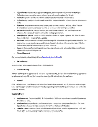  Applicability:Excise Dutyisapplicable togoods/servicesproduced/importedintoNepal.
Relaxationandexemptionare mentionedtocertaingoodsproducedinNepal.
 Tax Rate: Specifictoindividual itembasedonspecificrate orad-valorembasis.
 Valuation:On production – Factory Price andOn Import –Value forcustom purpose pluscustom
duty
 Licensing:Noone can manufacture,import,sale orstore aproduct withouttakinglicense.
License takenisvalidforone yearand has to be renewedbypayingrenewal fee.
 Excise Duty Credit:Excise dutypaidon purchase of raw materialsandauxiliarymaterials
allowed.Noexcisedutycreditisallowedtopackagingmaterials.
 ManagementSystem: Physical Control System –incase of liquor,cigarette andtobacco.Self-
Removal System –incase of othergoods.
 Facilities:BankGuarantee Facilityisprovidedtogoodsimportedthroughbonedwarehouse.Full
exemptionof excise dutyisprovided incase of export.Similarly,fullexemptionisprovidedto
industriesproducinggoodsusingscrapmore than90%.
 Records: Recordsof excisable goodspurchased,produced,sold,releasedandbalance of stock
as certifiedbyexcisedutyofficer.
 Time ofPayment:
(Forcomplete detailsaboutthisclickhere TaxationSystemin Nepal )
 Excise Return:
Within25 daysfromthe endof Nepalese Calendarmonth.
 Advance Ruling:
If there isambiguityinapplicationof anyissue asperExcise Act,there isprovisionof makingapplication
for advance rulingtoIRD and the instructionissuedbyIRDisbindingtothe applicant.
 Appeal:
If the taxpayerisnotsatisfiedwiththe decisionof amendedassessmentbyTax Authority,the taxpayer
has a rightto applyfor administrative review bydepositingone thirdof disputedamountandfurtherto
Revenue Tribunal.
CustomDuty
 Applicable Act: CustomsAct2007 & CustomsRules2007 and amendmentmade byFinance Act
fromtime to time.
 Applicability:CustomDutyisapplicable toimportandexportof goodsand services.Tax Rate:
Specifictoindividual item(asprescribedintariff onthe basisof HScode)
 Taxable Value:Basedon transactionvalue determinedasperGeneral AgreementonTariff and
Trade 1994 andvaluationprinciplesmentionedinCustomsAct.
 
