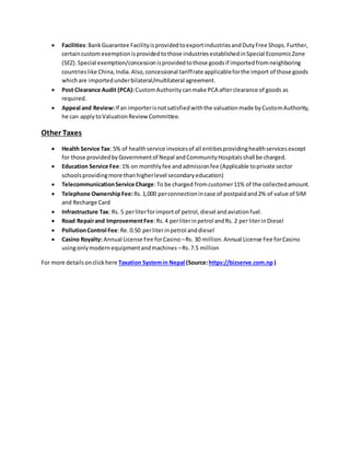  Facilities:BankGuarantee FacilityisprovidedtoexportindustriesandDutyFree Shops.Further,
certaincustom exemptionisprovidedtothose industriesestablishedinSpecial EconomicZone
(SEZ).Special exemption/concessionisprovidedtothose goodsif importedfromneighboring
countrieslike China,India.Also,concessional tariffrate applicableforthe import of those goods
whichare importedunderbilateral/multilateral agreement.
 Post Clearance Audit (PCA): CustomAuthoritycanmake PCA afterclearance of goods as
required.
 Appeal and Review:If an importerisnotsatisfiedwiththe valuationmade byCustomAuthority,
he can applytoValuationReview Committee.
Other Taxes
 Health Service Tax: 5% of healthservice invoicesof all entitiesprovidinghealthservicesexcept
for those providedbyGovernmentof Nepal andCommunityHospitalsshall be charged.
 Education Service Fee:1% on monthlyfee andadmissionfee (Applicable toprivate sector
schoolsprovidingmore thanhigherlevel secondaryeducation)
 TelecommunicationService Charge:To be charged fromcustomer11% of the collectedamount.
 Telephone OwnershipFee:Rs.1,000 perconnectionincase of postpaidand2% of value of SIM
and Recharge Card
 Infrastructure Tax: Rs. 5 perliterforimportof petrol,diesel andaviationfuel.
 Road Repairand ImprovementFee:Rs.4 perliterinpetrol andRs. 2 per literinDiesel
 PollutionControl Fee:Re.0.50 perliterinpetrol anddiesel
 Casino Royalty: Annual License Fee forCasino –Rs. 30 million.Annual License Fee forCasino
usingonlymodernequipmentandmachines –Rs.7.5 million
For more detailsonclickhere Taxation Systemin Nepal (Source:https://bizserve.com.np)
 