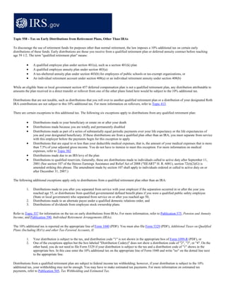 Topic 558 - Tax on Early Distributions from Retirement Plans, Other Than IRAs

To discourage the use of retirement funds for purposes other than normal retirement, the law imposes a 10% additional tax on certain early
distributions of these funds. Early distributions are those you receive from a qualified retirement plan or deferred annuity contract before reaching
age 59 1/2. The term "qualified retirement plan" means:

          •    A qualified employee plan under section 401(a), such as a section 401(k) plan
          •    A qualified employee annuity plan under section 403(a)
          •    A tax-sheltered annuity plan under section 403(b) for employees of public schools or tax-exempt organizations, or
          •    An individual retirement account under section 408(a) or an individual retirement annuity under section 408(b)

While an eligible State or local government section 457 deferred compensation plan is not a qualified retirement plan, any distribution attributable to
amounts the plan received in a direct transfer or rollover from one of the other plans listed here would be subject to the 10% additional tax.

Distributions that are not taxable, such as distributions that you roll over to another qualified retirement plan or a distribution of your designated Roth
IRA contributions are not subject to this 10% additional tax. For more information on rollovers, refer to Topic 413.

There are certain exceptions to this additional tax. The following six exceptions apply to distributions from any qualified retirement plan:

          •    Distributions made to your beneficiary or estate on or after your death
          •    Distributions made because you are totally and permanently disabled
          •    Distributions made as part of a series of substantially equal periodic payments over your life expectancy or the life expectancies of
               you and your designated beneficiary. If these distributions are from a qualified plan other than an IRA, you must separate from service
               with this employer before the payments begin for this exception to apply
          •    Distributions that are equal to or less than your deductible medical expenses, that is, the amount of your medical expenses that is more
               than 7.5% of your adjusted gross income. You do not have to itemize to meet this exception. For more information on medical
               expenses, refer to Topic 502
          •    Distributions made due to an IRS levy of the plan
          •    Distributions to qualified reservists. Generally, these are distributions made to individuals called to active duty after September 11,
               2001 (See section 107 of the Heroes Earnings Assistance and Relief Act of 2008 ("HEART" H. R. 6081), section 72(t)(2)(G) is
               amended striking this phrase. The amendment made by section 107 shall apply to individuals ordered or called to active duty on or
               after December 31, 2007.)

The following additional exceptions apply only to distributions from a qualified retirement plan other than an IRA:

          1.   Distributions made to you after you separated from service with your employer if the separation occurred in or after the year you
               reached age 55, or distributions from qualified governmental defined benefit plans if you were a qualified public safety employee
               (State or local government) who separated from service on or after you reached age 50,
          2.   Distributions made to an alternate payee under a qualified domestic relations order, and
          3.   Distributions of dividends from employee stock ownership plans.

Refer to Topic 557 for information on the tax on early distributions from IRAs. For more information, refer to Publication 575, Pension and Annuity
Income, and Publication 590, Individual Retirement Arrangements (IRAs).

The 10% additional tax is reported on the appropriate line of Form 1040 (PDF). You must also file Form 5329 (PDF), Additional Taxes on Qualified
Plans (Including IRA's) and other Tax-Favored Accounts, if:

          1.   Your distribution is subject to the tax, and distribution code "1" is not shown in the appropriate box of Form 1099-R (PDF), or
          2.   One of the exceptions applies but the box labeled "Distribution Code(s)" does not show a distribution code of "2", "3", or "4". On the
               other hand, you do not need to file Form 5329 if your distribution is subject to the tax and a distribution code of "1" shows in the
               appropriate box. In this case enter the 10% additional tax on the appropriate line of Form 1040 and write "no" on the dotted line next
               to the appropriate line.

Distributions from a qualified retirement plan are subject to federal income tax withholding; however, if your distribution is subject to the 10%
additional tax, your withholding may not be enough. You may have to make estimated tax payments. For more information on estimated tax
payments, refer to Publication 505, Tax Withholding and Estimated Tax.
 
