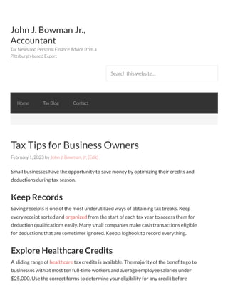John J. Bowman Jr.,
Accountant
Tax News and Personal Finance Advice from a
Pittsburgh-based Expert
Search this website…
Tax Tips for Business Owners
February 1, 2023 by John J. Bowman, Jr. (Edit)
Small businesses have the opportunity to save money by optimizing their credits and
deductions during tax season.
Keep Records
Saving receipts is one of the most underutilized ways of obtaining tax breaks. Keep
every receipt sorted and organized from the start of each tax year to access them for
deduction qualifications easily. Many small companies make cash transactions eligible
for deductions that are sometimes ignored. Keep a logbook to record everything.
Explore Healthcare Credits
A sliding range of healthcare tax credits is available. The majority of the benefits go to
businesses with at most ten full-time workers and average employee salaries under
$25,000. Use the correct forms to determine your eligibility for any credit before
Home Tax Blog Contact
 