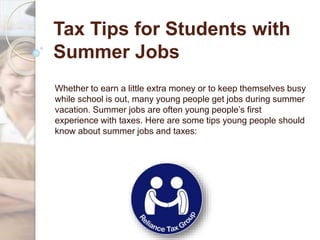Tax Tips for Students with
Summer Jobs
Whether to earn a little extra money or to keep themselves busy
while school is out, many young people get jobs during summer
vacation. Summer jobs are often young people’s first
experience with taxes. Here are some tips young people should
know about summer jobs and taxes:
 
