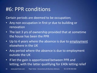 15www.piperhulse.com           Piper Hulse - Accountancy & Business Advisory            Tel: 01785 850 060Certain periods are deemed to be occupation;Any non occupation in first yr due to building or renovationThe last 3 yrs of ownership provided that at sometime the house has been the PPRUp to 4 years where the absence is due to employment elsewhere in the UKAny period where the absence is due to employment outside the UKIf let the gain is apportioned between PPR and letting, with the latter qualifying for £40k letting relief#6: PPR conditions