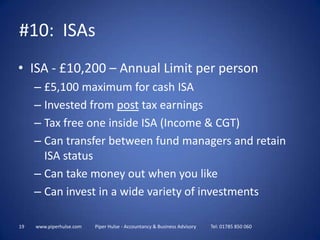 19www.piperhulse.com           Piper Hulse - Accountancy & Business Advisory            Tel: 01785 850 060#10:  ISAsISA - £10,200 – Annual Limit per person£5,100 maximum for cash ISAInvested from post tax earningsTax free one inside ISA (Income & CGT)Can transfer between fund managers and retain ISA statusCan take money out when you likeCan invest in a wide variety of investments