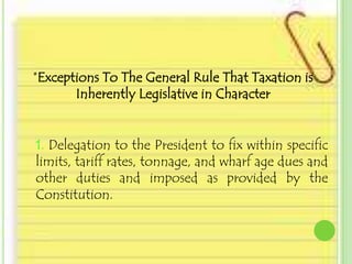 *Exceptions To The General Rule That Taxation is
       Inherently Legislative in Character


1. Delegation to the President to fix within specific
limits, tariff rates, tonnage, and wharf age dues and
other duties and imposed as provided by the
Constitution.
 