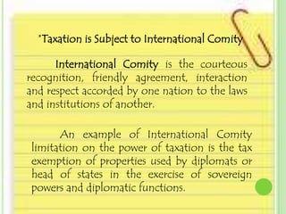 *Taxation is Subject to International Comity

      International Comity is the courteous
recognition, friendly agreement, interaction
and respect accorded by one nation to the laws
and institutions of another.

      An example of International Comity
limitation on the power of taxation is the tax
exemption of properties used by diplomats or
head of states in the exercise of sovereign
powers and diplomatic functions.
 