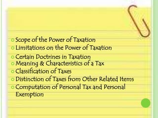  Scope  of the Power of Taxation
 Limitations on the Power of Taxation

 Certain Doctrines in Taxation
 Meaning & Characteristics of a Tax
 Classification of Taxes
 Distinction of Taxes from Other Related Items
 Computation of Personal Tax and Personal
  Exemption
 