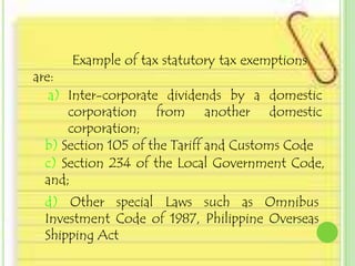 Example of tax statutory tax exemptions
are:
   a) Inter-corporate dividends by a domestic
      corporation from another domestic
      corporation;
  b) Section 105 of the Tariff and Customs Code
  c) Section 234 of the Local Government Code,
  and;
 d) Other special Laws such as Omnibus
 Investment Code of 1987, Philippine Overseas
 Shipping Act
 