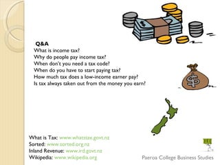 What is Tax:  www.whatstax.govt.nz   Sorted:  www.sorted.org.nz Inland Revenue:  www.ird.govt.nz Wikipedia:  www.wikipedia.org Q&A  What is income tax?  Why do people pay income tax?  When don’t you need a tax code?  When do you have to start paying tax?  How much tax does a low-income earner pay?  Is tax always taken out from the money you earn?  Paeroa College Business Studies 