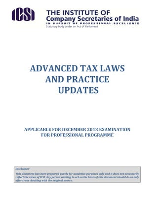 ADVANCED TAX LAWS
AND PRACTICE
UPDATES

APPLICABLE FOR DECEMBER 2013 EXAMINATION
FOR PROFESSIONAL PROGRAMME

DisclaimerThis document has been prepared purely for academic purposes only and it does not necessarily
reflect the views of ICSI. Any person wishing to act on the basis of this document should do so only
after cross checking with the original source.

 