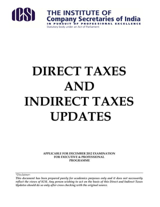 DIRECT TAXES
           AND
      INDIRECT TAXES
         UPDATES

                     APPLICABLE FOR DECEMBER 2012 EXAMINATION
                           FOR EXECUTIVE & PROFESSIONAL
                                    PROGRAMME



*Disclaimer-
This document has been prepared purely for academics purposes only and it does not necessarily
reflect the views of ICSI. Any person wishing to act on the basis of this Direct and Indirect Taxes
Updates should do so only after cross checking with the original source.
 