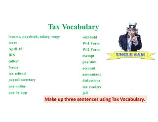 income, paycheck, salary, wage
taxes --money that pays for government
April 15 –Pay
federal income taxes every year, on or before April 15.Mail or email
IRS
collect --
The Internal Revenue Services collects income taxes for the federal ment.
forms --Fill out papers called tax forms and send them to the IRS.
tax refund --money paid back to you if
payroll secretary
pay online
pay by app
withhold -
W-4 Form
W-2 Form -
exempt --excused from paying taxes.
pay stub
account -
accountant --a tax expert you pay to
deductions
tax evaders
jail
Tax Vocabulary
Make	up	three	sentences	using	Tax	Vocabulary.
 
