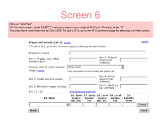 Screen 6 Click on “Add W-2”  On the next screen, enter EXACTLY what you see on your original W-2 form. If empty, enter “0” You may have more than one W-2 for 2009. To add a W-2, go to the W-2 summary page by selecting the Next button. 