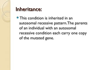 Inheritance:
This

condition is inherited in an
autosomal recessive pattern.The parents
of an individual with an autosomal
recessive condition each carry one copy
of the mutated gene.

 