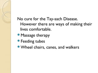 No cure for the Tay-sach Disease.
However there are ways of making their
lives comfortable.
Massage therapy
Feeding tubes
Wheel chairs, canes, and walkers

 