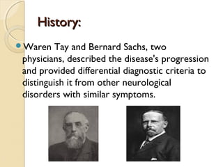 History:
Waren

Tay and Bernard Sachs, two
physicians, described the disease's progression
and provided differential diagnostic criteria to
distinguish it from other neurological
disorders with similar symptoms.

 