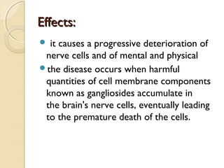 Effects:
 it

causes a progressive deterioration of
nerve cells and of mental and physical
the disease occurs when harmful
quantities of cell membrane components
known as gangliosides accumulate in
the brain's nerve cells, eventually leading
to the premature death of the cells.

 