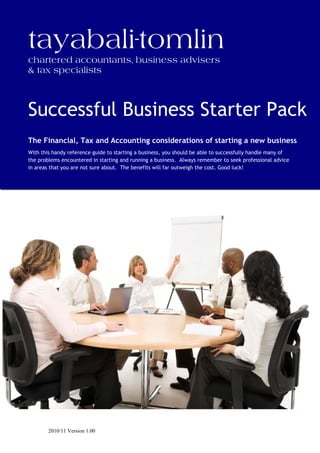 tayabali-tomlin
chartered accountants, business advisers
& tax specialists



Successful Business Starter Pack
The Financial, Tax and Accounting considerations of starting a new business
With this handy reference guide to starting a business, you should be able to successfully handle many of
the problems encountered in starting and running a business. Always remember to seek professional advice
in areas that you are not sure about. The benefits will far outweigh the cost. Good luck!




        2010/11 Version 1.00
 