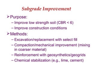 Subgrade Improvement
Purpose:
– Improve low strength soil (CBR < 6)
– Improve construction conditions
Methods:
– Excavation/replacement with select fill
– Compaction/mechanical improvement (mixing
in coarser material)
– Reinforcement with geosynthetics/geogrids
– Chemical stabilization (e.g., lime, cement)
 