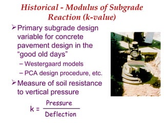Historical - Modulus of Subgrade
Reaction (k-value)
Primary subgrade design
variable for concrete
pavement design in the
“good old days”
– Westergaard models
– PCA design procedure, etc.
Measure of soil resistance
to vertical pressure
Pressure
Deflection
k =
 