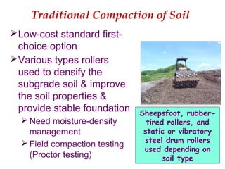 Traditional Compaction of Soil
Low-cost standard first-
choice option
Various types rollers
used to densify the
subgrade soil & improve
the soil properties &
provide stable foundation
 Need moisture-density
management
 Field compaction testing
(Proctor testing)
Sheepsfoot, rubber-
tired rollers, and
static or vibratory
steel drum rollers
used depending on
soil type
 