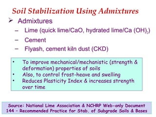 Soil Stabilization Using Admixtures
 Admixtures
– Lime (quick lime/CaO, hydrated lime/Ca (OH)2)
– Cement
– Flyash, cement kiln dust (CKD)
Source: National Lime Association & NCHRP Web-only Document
144 – Recommended Practice for Stab. of Subgrade Soils & Bases
• To improve mechanical/mechanistic (strength &
deformation) properties of soils
• Also, to control frost-heave and swelling
• Reduces Plasticity Index & increases strength
over time
 
