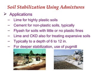 Soil Stabilization Using Admixtures
 Applications
– Lime for highly plastic soils
– Cement for non-plastic soils, typically
– Flyash for soils with little or no plastic fines
– Lime and CKD also for treating expansive soils
– Typically to a depth of 6 to 12 in.
– For deeper stabilization, use of pugmill
 