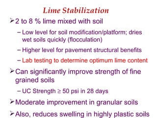 Lime Stabilization
2 to 8 % lime mixed with soil
– Low level for soil modification/platform; dries
wet soils quickly (flocculation)
– Higher level for pavement structural benefits
– Lab testing to determine optimum lime content
Can significantly improve strength of fine
grained soils
– UC Strength ≥ 50 psi in 28 days
Moderate improvement in granular soils
Also, reduces swelling in highly plastic soils
 