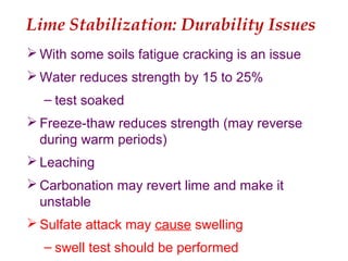 Lime Stabilization: Durability Issues
 With some soils fatigue cracking is an issue
 Water reduces strength by 15 to 25%
– test soaked
 Freeze-thaw reduces strength (may reverse
during warm periods)
 Leaching
 Carbonation may revert lime and make it
unstable
 Sulfate attack may cause swelling
– swell test should be performed
 