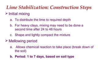 Lime Stabilization: Construction Steps
 Initial mixing
a. To distribute the lime to required depth
b. For heavy clays, mixing may need to be done a
second time after 24 to 48 hours
c. Shape and lightly compact the mixture
 Mellowing period
a. Allows chemical reaction to take place (break down of
the soil)
b. Period: 1 to 7 days, based on soil type
 