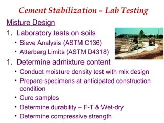 Cement Stabilization – Lab Testing
Misture Design
1. Laboratory tests on soils
• Sieve Analysis (ASTM C136)
• Atterberg Limits (ASTM D4318)
1. Determine admixture content
• Conduct moisture density test with mix design
• Prepare specimens at anticipated construction
condition
• Cure samples
• Determine durability – F-T & Wet-dry
• Determine compressive strength
 
