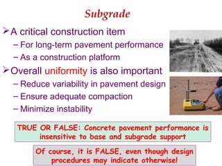 Subgrade
A critical construction item
– For long-term pavement performance
– As a construction platform
Overall uniformity is also important
– Reduce variability in pavement design
– Ensure adequate compaction
– Minimize instability
TRUE OR FALSE: Concrete pavement performance is
insensitive to base and subgrade support
Of course, it is FALSE, even though design
procedures may indicate otherwise!
 
